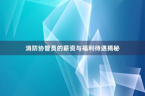 消防协管员的薪资与福利待遇揭秘